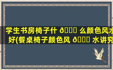 学生书房椅子什 🐅 么颜色风水好(餐桌椅子颜色风 🐎 水讲究)